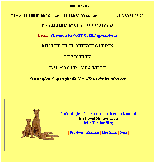 Zone de Texte: To contact us&nbsp;:
Phone/Fax: 33 3 80 81 00 16&nbsp;&nbsp;&nbsp;&nbsp;&nbsp; or&nbsp;&nbsp;&nbsp;&nbsp; Phone : 33 3 80 81 00 44&nbsp;&nbsp;&nbsp; or&nbsp;&nbsp;&nbsp;&nbsp;&nbsp;&nbsp;&nbsp;&nbsp;&nbsp;&nbsp;&nbsp;&nbsp;&nbsp;&nbsp;&nbsp;&nbsp;&nbsp;&nbsp;&nbsp;&nbsp;&nbsp; 33&nbsp; 3 80 81 05 90
Fax.&nbsp;:&nbsp;&nbsp; 33 3 80 81 04 48 
E mail&nbsp;: Florence.PREVOST-GUERIN@orange.fr
or: irish-terrier@numeo.fr 
MICHEL ET FLORENCE GUERIN
LE MOULIN
F-21 290 GURGY LA VILLE
O'nut glen Copyright � 2003-Tous droits r�serv�s

"o'nut glen" irish terrier french kennel
is a Proud Member of the
Irish Terrier Ring 
[ Previous | Random | List Sites | Next ]
&nbsp;
&nbsp;
&nbsp;
&nbsp;
&nbsp;
&nbsp;
&nbsp;
