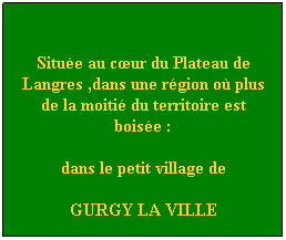 Zone de Texte: &nbsp;
Situ�e au c�ur du Plateau de Langres ,dans une r�gion o� plus de la moiti� du territoire est bois�e :
dans le petit village de
GURGY LA VILLE
&nbsp;
