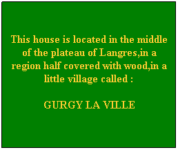 Zone de Texte: &nbsp;
This house is located in the middle of the plateau of Langres,in a region half covered with wood,in a little village called :
GURGY LA VILLE

&nbsp;
&nbsp;
