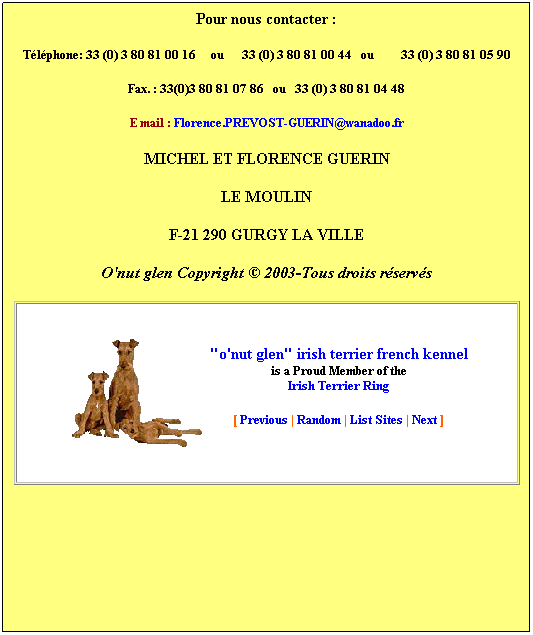 Zone de Texte: Pour nous contacter&nbsp;:
T�l�phone/Fax.: 33 (0) 3 80 81 00 16&nbsp;&nbsp;&nbsp;&nbsp; ou&nbsp;&nbsp;&nbsp;&nbsp;T�l:&nbsp; 33 (0) 3 80 81 00 44&nbsp;&nbsp; ou&nbsp;&nbsp;&nbsp;&nbsp;&nbsp;&nbsp;&nbsp;&nbsp; 33 (0) 3 80 81 05 90
&nbsp;:Fax&nbsp; 33 (0) 3 80 81 04 48 
E mail&nbsp;: Florence.PREVOST-GUERIN@orange.fr
ou: irish-terrier@numeo.fr 
MICHEL ET FLORENCE GUERIN
LE MOULIN
F-21 290 GURGY LA VILLE
O'nut glen Copyright � 2003-Tous droits r�serv�s

"o'nut glen" irish terrier french kennel
is a Proud Member of the
Irish Terrier Ring 
[ Previous | Random | List Sites | Next ]
&nbsp;
&nbsp;
&nbsp;
